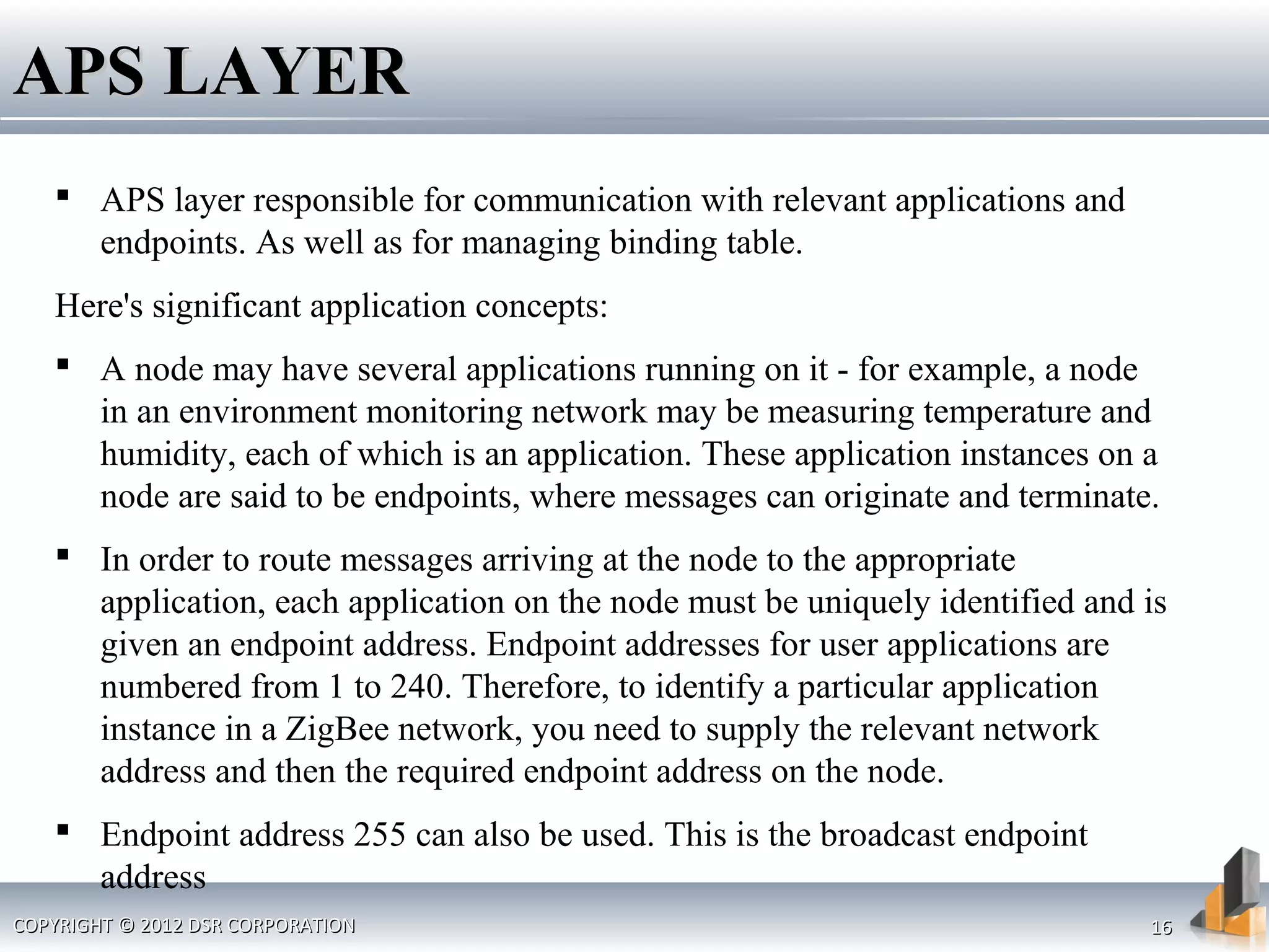 COPYRIGHT © 2012 DSR CORPORATIONCOPYRIGHT © 2012 DSR CORPORATION 1616
APS LAYERAPS LAYER
 APS layer responsible for communication with relevant applications and
endpoints. As well as for managing binding table.
Here's significant application concepts:
 A node may have several applications running on it - for example, a node
in an environment monitoring network may be measuring temperature and
humidity, each of which is an application. These application instances on a
node are said to be endpoints, where messages can originate and terminate.
 In order to route messages arriving at the node to the appropriate
application, each application on the node must be uniquely identified and is
given an endpoint address. Endpoint addresses for user applications are
numbered from 1 to 240. Therefore, to identify a particular application
instance in a ZigBee network, you need to supply the relevant network
address and then the required endpoint address on the node.
 Endpoint address 255 can also be used. This is the broadcast endpoint
address
 