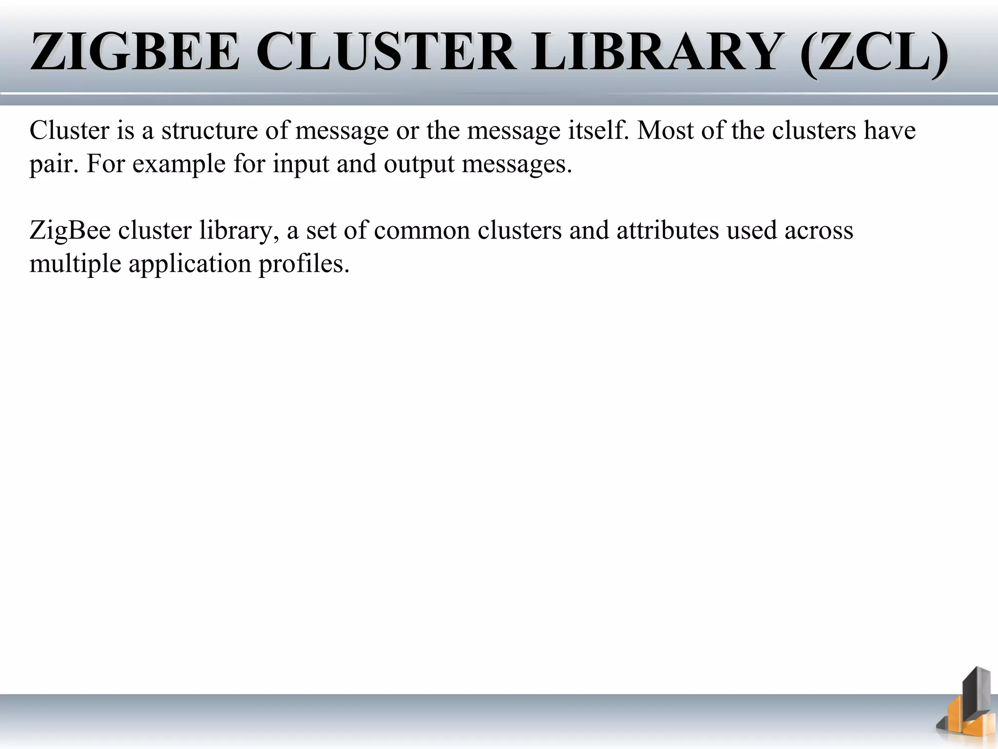 ZIGBEE CLUSTER LIBRARY (ZCL)ZIGBEE CLUSTER LIBRARY (ZCL)
Cluster is a structure of message or the message itself. Most of the clusters have
pair. For example for input and output messages.
ZigBee cluster library, a set of common clusters and attributes used across
multiple application profiles.
 
