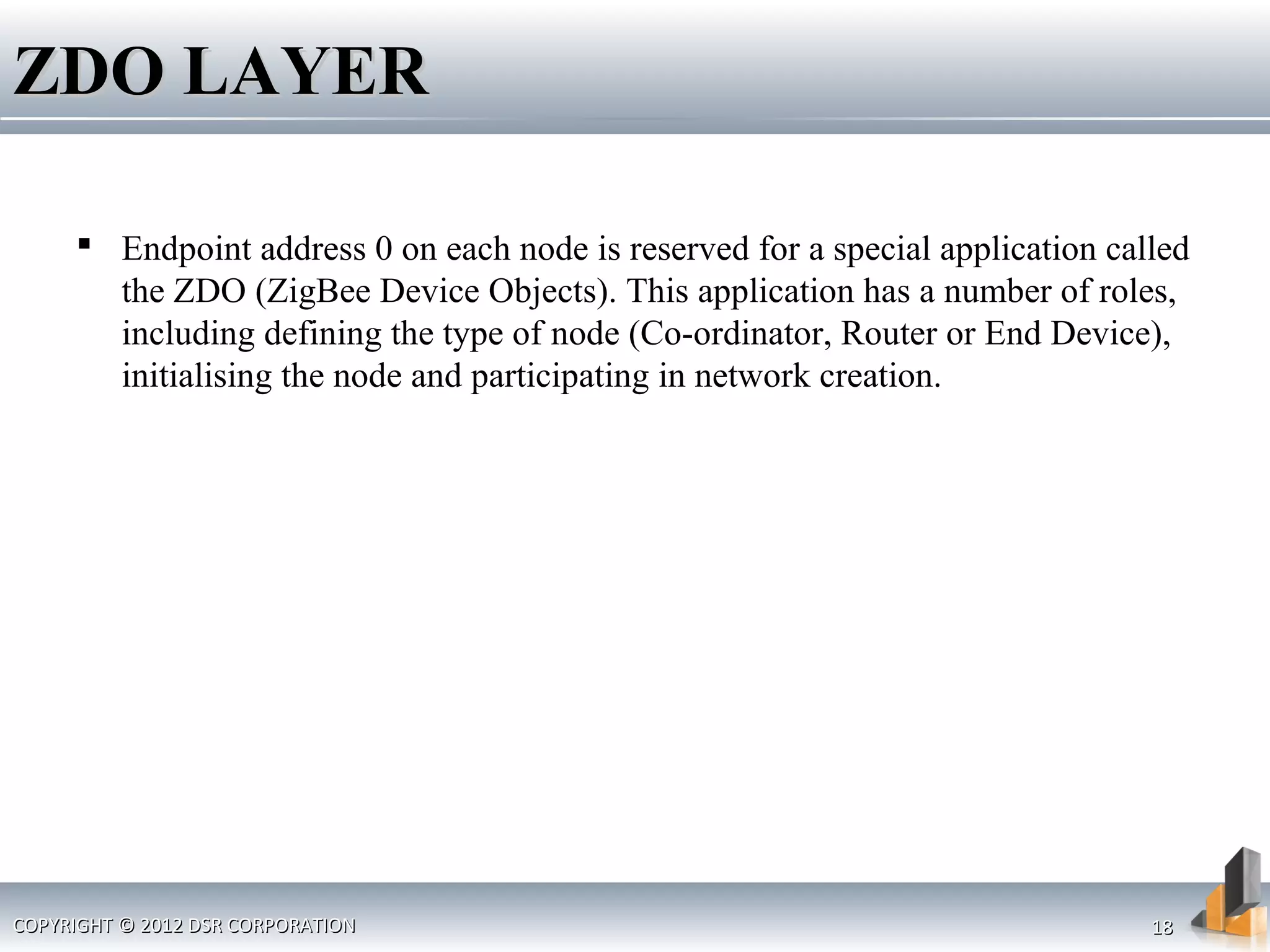 ZDO LAYERZDO LAYER
 Endpoint address 0 on each node is reserved for a special application called
the ZDO (ZigBee Device Objects). This application has a number of roles,
including defining the type of node (Co-ordinator, Router or End Device),
initialising the node and participating in network creation.
COPYRIGHT © 2012 DSR CORPORATIONCOPYRIGHT © 2012 DSR CORPORATION 1818
 