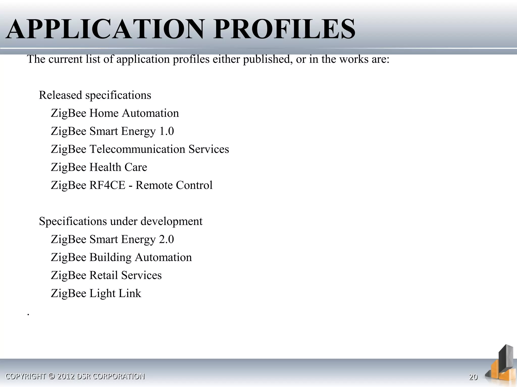 COPYRIGHT © 2012 DSR CORPORATIONCOPYRIGHT © 2012 DSR CORPORATION 2020
The current list of application profiles either published, or in the works are:
Released specifications
ZigBee Home Automation
ZigBee Smart Energy 1.0
ZigBee Telecommunication Services
ZigBee Health Care
ZigBee RF4CE - Remote Control
Specifications under development
ZigBee Smart Energy 2.0
ZigBee Building Automation
ZigBee Retail Services
ZigBee Light Link
.
APPLICATION PROFILES
 