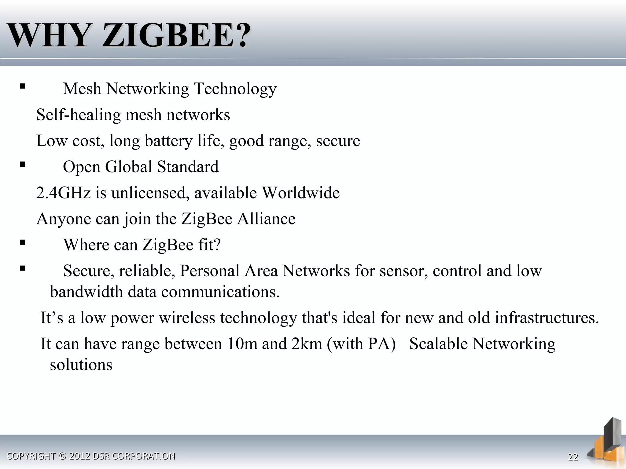 COPYRIGHT © 2012 DSR CORPORATIONCOPYRIGHT © 2012 DSR CORPORATION 2222
 Mesh Networking Technology
Self-healing mesh networks
Low cost, long battery life, good range, secure
 Open Global Standard
2.4GHz is unlicensed, available Worldwide
Anyone can join the ZigBee Alliance
 Where can ZigBee fit?
 Secure, reliable, Personal Area Networks for sensor, control and low
bandwidth data communications.
It’s a low power wireless technology that's ideal for new and old infrastructures.
It can have range between 10m and 2km (with PA) Scalable Networking
solutions
WHY ZIGBEE?WHY ZIGBEE?
 