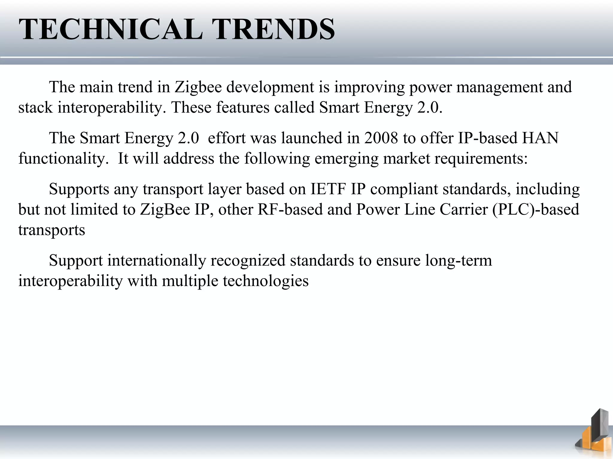 TECHNICAL TRENDS
The main trend in Zigbee development is improving power management and
stack interoperability. These features called Smart Energy 2.0.
The Smart Energy 2.0 effort was launched in 2008 to offer IP-based HAN
functionality. It will address the following emerging market requirements:
Supports any transport layer based on IETF IP compliant standards, including
but not limited to ZigBee IP, other RF-based and Power Line Carrier (PLC)-based
transports
Support internationally recognized standards to ensure long-term
interoperability with multiple technologies
 