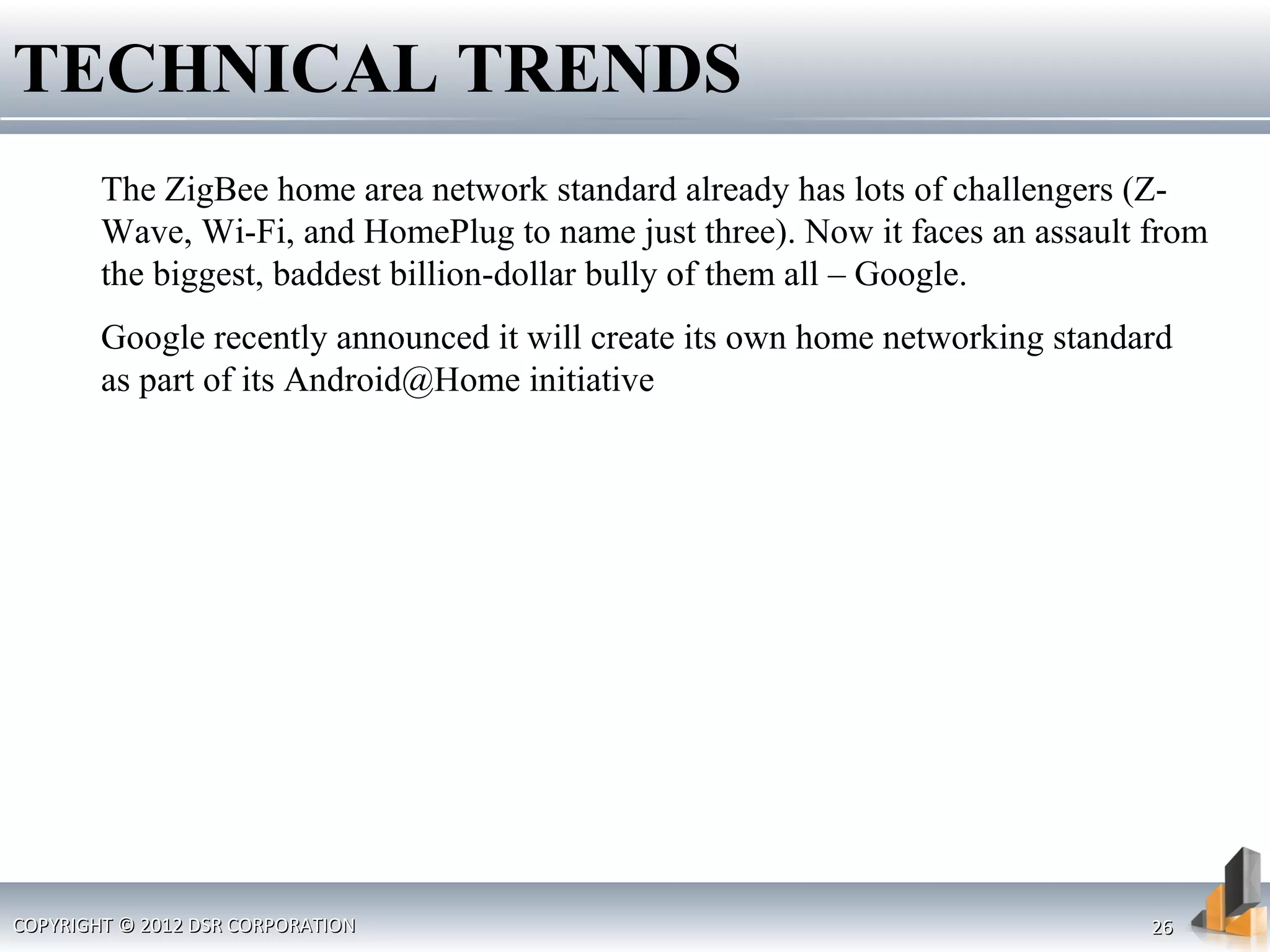 The ZigBee home area network standard already has lots of challengers (Z-
Wave, Wi-Fi, and HomePlug to name just three). Now it faces an assault from
the biggest, baddest billion-dollar bully of them all – Google.
Google recently announced it will create its own home networking standard
as part of its Android@Home initiative
TECHNICAL TRENDS
COPYRIGHT © 2012 DSR CORPORATIONCOPYRIGHT © 2012 DSR CORPORATION 2626
 