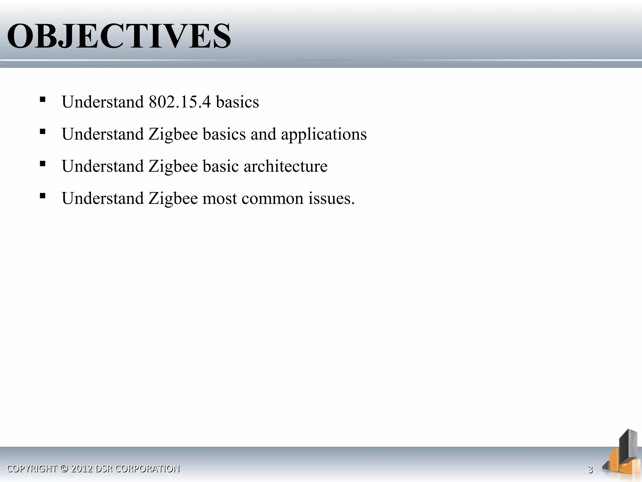 OBJECTIVES
 Understand 802.15.4 basics
 Understand Zigbee basics and applications
 Understand Zigbee basic architecture
 Understand Zigbee most common issues.
COPYRIGHT © 2012 DSR CORPORATIONCOPYRIGHT © 2012 DSR CORPORATION 33
 