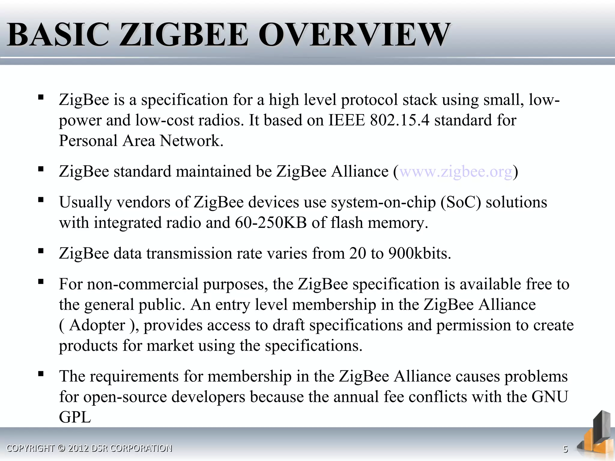 COPYRIGHT © 2012 DSR CORPORATIONCOPYRIGHT © 2012 DSR CORPORATION 55
BASIC ZIGBEE OVERVIEWBASIC ZIGBEE OVERVIEW
 ZigBee is a specification for a high level protocol stack using small, low-
power and low-cost radios. It based on IEEE 802.15.4 standard for
Personal Area Network.
 ZigBee standard maintained be ZigBee Alliance (www.zigbee.org)
 Usually vendors of ZigBee devices use system-on-chip (SoC) solutions
with integrated radio and 60-250KB of flash memory.
 ZigBee data transmission rate varies from 20 to 900kbits.
 For non-commercial purposes, the ZigBee specification is available free to
the general public. An entry level membership in the ZigBee Alliance
( Adopter ), provides access to draft specifications and permission to create
products for market using the specifications.
 The requirements for membership in the ZigBee Alliance causes problems
for open-source developers because the annual fee conflicts with the GNU
GPL
 
