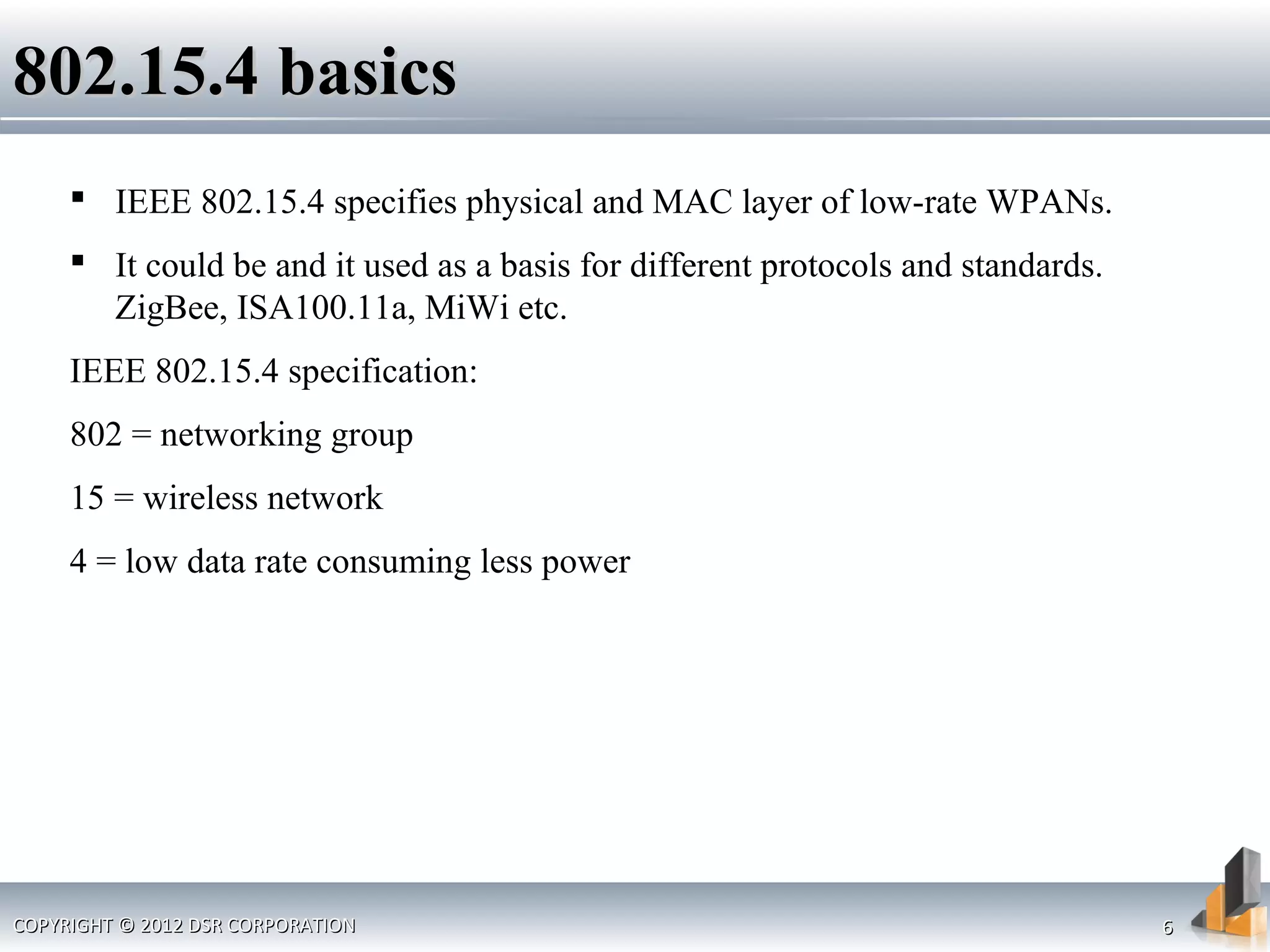 COPYRIGHT © 2012 DSR CORPORATIONCOPYRIGHT © 2012 DSR CORPORATION 66
802.15.4 basics802.15.4 basics
 IEEE 802.15.4 specifies physical and MAC layer of low-rate WPANs.
 It could be and it used as a basis for different protocols and standards.
ZigBee, ISA100.11a, MiWi etc.
IEEE 802.15.4 specification:
802 = networking group
15 = wireless network
4 = low data rate consuming less power
 