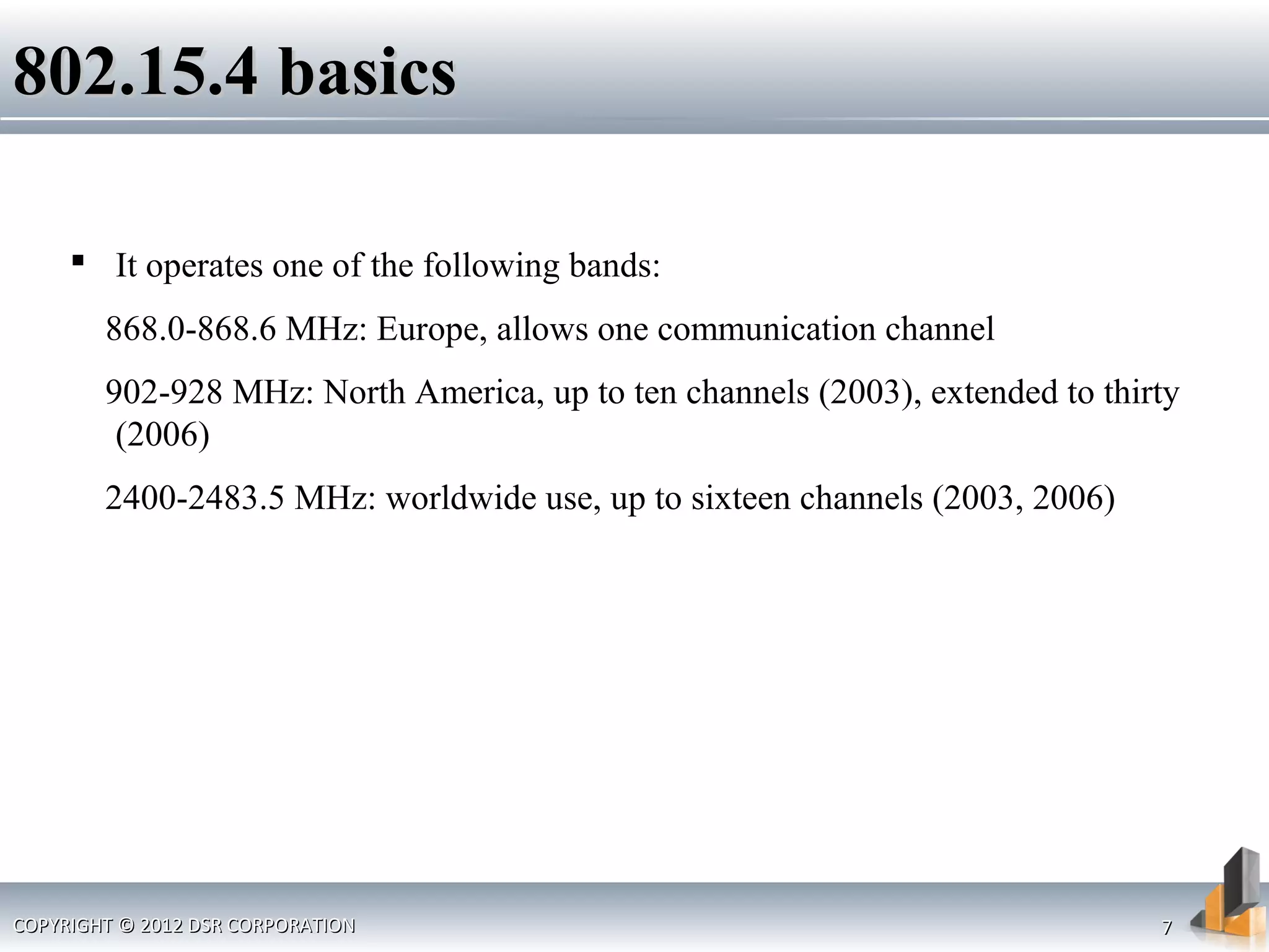COPYRIGHT © 2012 DSR CORPORATIONCOPYRIGHT © 2012 DSR CORPORATION 77
802.15.4 basics802.15.4 basics
 It operates one of the following bands:
868.0-868.6 MHz: Europe, allows one communication channel
902-928 MHz: North America, up to ten channels (2003), extended to thirty
(2006)
2400-2483.5 MHz: worldwide use, up to sixteen channels (2003, 2006)
 
