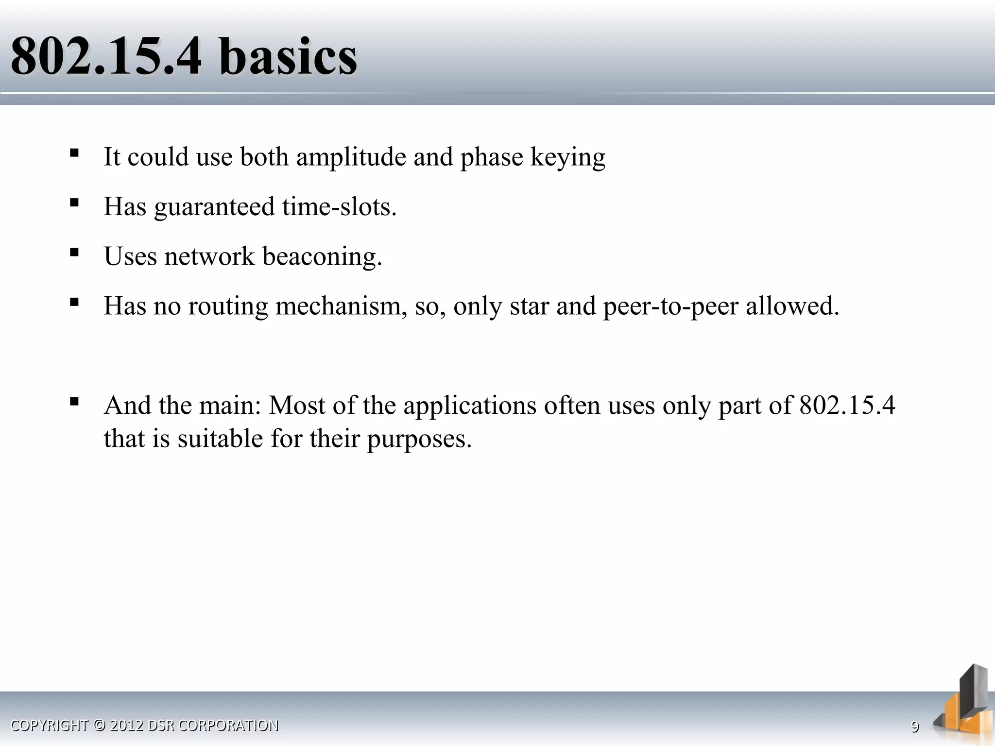 COPYRIGHT © 2012 DSR CORPORATIONCOPYRIGHT © 2012 DSR CORPORATION 99
802.15.4 basics802.15.4 basics
 It could use both amplitude and phase keying
 Has guaranteed time-slots.
 Uses network beaconing.
 Has no routing mechanism, so, only star and peer-to-peer allowed.
 And the main: Most of the applications often uses only part of 802.15.4
that is suitable for their purposes.
 