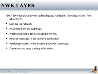 COPYRIGHT © 2012 DSR CORPORATIONCOPYRIGHT © 2012 DSR CORPORATION 1515
NWK LAYERNWK LAYER
NWK layer handles network addressing and routing by invoking actions from
MAC layer.
 Starting the network.
 Assigning network addresses.
 Adding/removing devices to/from network.
 Routing messages to the intended destination
 Applying security to the incoming/outgoing messages.
 Discovery and store routing information
 