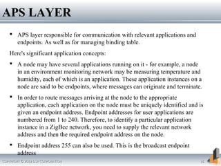 COPYRIGHT © 2012 DSR CORPORATIONCOPYRIGHT © 2012 DSR CORPORATION 1616
APS LAYERAPS LAYER
 APS layer responsible for communication with relevant applications and
endpoints. As well as for managing binding table.
Here's significant application concepts:
 A node may have several applications running on it - for example, a node
in an environment monitoring network may be measuring temperature and
humidity, each of which is an application. These application instances on a
node are said to be endpoints, where messages can originate and terminate.
 In order to route messages arriving at the node to the appropriate
application, each application on the node must be uniquely identified and is
given an endpoint address. Endpoint addresses for user applications are
numbered from 1 to 240. Therefore, to identify a particular application
instance in a ZigBee network, you need to supply the relevant network
address and then the required endpoint address on the node.
 Endpoint address 255 can also be used. This is the broadcast endpoint
address
 