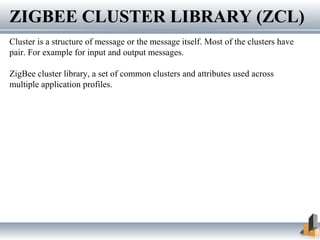 ZIGBEE CLUSTER LIBRARY (ZCL)ZIGBEE CLUSTER LIBRARY (ZCL)
Cluster is a structure of message or the message itself. Most of the clusters have
pair. For example for input and output messages.
ZigBee cluster library, a set of common clusters and attributes used across
multiple application profiles.
 