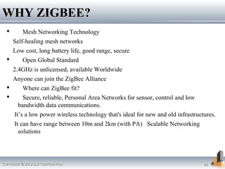 COPYRIGHT © 2012 DSR CORPORATIONCOPYRIGHT © 2012 DSR CORPORATION 2222
 Mesh Networking Technology
Self-healing mesh networks
Low cost, long battery life, good range, secure
 Open Global Standard
2.4GHz is unlicensed, available Worldwide
Anyone can join the ZigBee Alliance
 Where can ZigBee fit?
 Secure, reliable, Personal Area Networks for sensor, control and low
bandwidth data communications.
It’s a low power wireless technology that's ideal for new and old infrastructures.
It can have range between 10m and 2km (with PA) Scalable Networking
solutions
WHY ZIGBEE?WHY ZIGBEE?
 