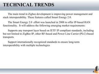 TECHNICAL TRENDS
The main trend in Zigbee development is improving power management and
stack interoperability. These features called Smart Energy 2.0.
The Smart Energy 2.0 effort was launched in 2008 to offer IP-based HAN
functionality. It will address the following emerging market requirements:
Supports any transport layer based on IETF IP compliant standards, including
but not limited to ZigBee IP, other RF-based and Power Line Carrier (PLC)-based
transports
Support internationally recognized standards to ensure long-term
interoperability with multiple technologies
 