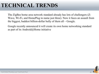 The ZigBee home area network standard already has lots of challengers (Z-
Wave, Wi-Fi, and HomePlug to name just three). Now it faces an assault from
the biggest, baddest billion-dollar bully of them all – Google.
Google recently announced it will create its own home networking standard
as part of its Android@Home initiative
TECHNICAL TRENDS
COPYRIGHT © 2012 DSR CORPORATIONCOPYRIGHT © 2012 DSR CORPORATION 2626
 