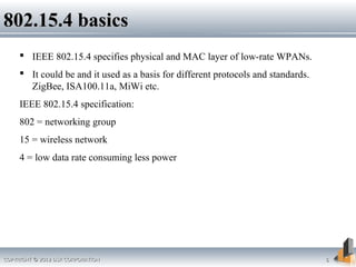 COPYRIGHT © 2012 DSR CORPORATIONCOPYRIGHT © 2012 DSR CORPORATION 66
802.15.4 basics802.15.4 basics
 IEEE 802.15.4 specifies physical and MAC layer of low-rate WPANs.
 It could be and it used as a basis for different protocols and standards.
ZigBee, ISA100.11a, MiWi etc.
IEEE 802.15.4 specification:
802 = networking group
15 = wireless network
4 = low data rate consuming less power
 