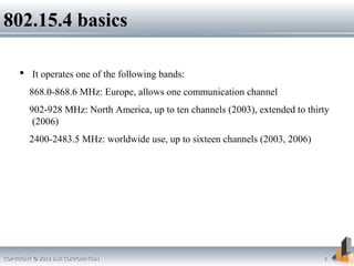 COPYRIGHT © 2012 DSR CORPORATIONCOPYRIGHT © 2012 DSR CORPORATION 77
802.15.4 basics802.15.4 basics
 It operates one of the following bands:
868.0-868.6 MHz: Europe, allows one communication channel
902-928 MHz: North America, up to ten channels (2003), extended to thirty
(2006)
2400-2483.5 MHz: worldwide use, up to sixteen channels (2003, 2006)
 
