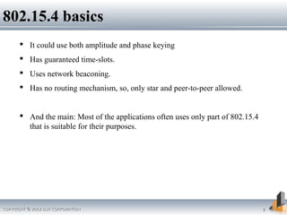 COPYRIGHT © 2012 DSR CORPORATIONCOPYRIGHT © 2012 DSR CORPORATION 99
802.15.4 basics802.15.4 basics
 It could use both amplitude and phase keying
 Has guaranteed time-slots.
 Uses network beaconing.
 Has no routing mechanism, so, only star and peer-to-peer allowed.
 And the main: Most of the applications often uses only part of 802.15.4
that is suitable for their purposes.
 
