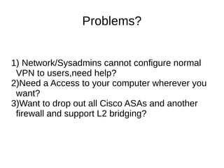 Problems?
1) Network/Sysadmins cannot configure normal
VPN to users,need help?
2)Need a Access to your computer wherever you
want?
3)Want to drop out all Cisco ASAs and another
firewall and support L2 bridging?
 