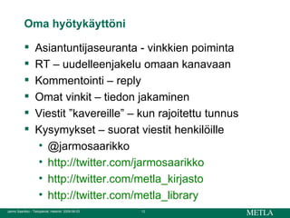 Oma hyötykäyttöni Asiantuntijaseuranta - vinkkien poiminta RT – uudelleenjakelu omaan kanavaan Kommentointi – reply  Omat vinkit – tiedon jakaminen Viestit ”kavereille” – kun rajoitettu tunnus Kysymykset – suorat viestit henkilöille @jarmosaarikko  http://twitter.com/jarmosaarikko http://twitter.com/metla_kirjasto http:// twitter.com / metla_library 