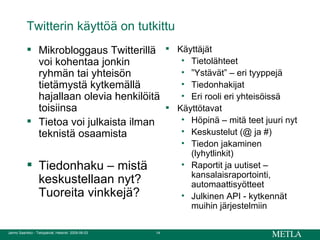 Twitterin käyttöä on tutkittu  Mikrobloggaus Twitterillä voi kohentaa jonkin ryhmän tai yhteisön tietämystä kytkemällä hajallaan olevia henkilöitä toisiinsa Tietoa voi julkaista ilman teknistä osaamista Tiedonhaku – mistä keskustellaan nyt? Tuoreita vinkkejä? Käyttäjät Tietolähteet ” Ystävät” – eri tyyppejä Tiedonhakijat Eri rooli eri yhteisöissä Käyttötavat Höpinä – mitä teet juuri nyt Keskustelut (@ ja #) Tiedon jakaminen (lyhytlinkit) Raportit ja uutiset – kansalaisraportointi, automaattisyötteet Julkinen API - kytkennät muihin järjestelmiin 