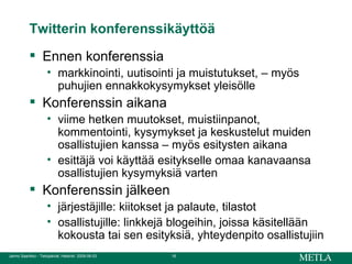 Twitterin konferenssikäyttöä Ennen konferenssia markkinointi, uutisointi ja muistutukset, – myös puhujien ennakkokysymykset yleisölle Konferenssin aikana viime hetken muutokset, muistiinpanot, kommentointi, kysymykset ja keskustelut muiden osallistujien kanssa – myös esitysten aikana esittäjä voi käyttää esitykselle omaa kanavaansa osallistujien kysymyksiä varten Konferenssin jälkeen järjestäjille: kiitokset ja palaute, tilastot osallistujille: linkkejä blogeihin, joissa käsitellään kokousta tai sen esityksiä, yhteydenpito osallistujiin 
