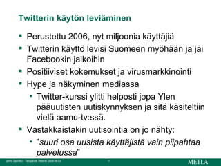 Twitterin käytön leviäminen Perustettu 2006, nyt miljoonia käyttäjiä Twitterin käyttö levisi Suomeen myöhään ja jäi Facebookin jalkoihin Positiiviset kokemukset ja virusmarkkinointi Hype ja näkyminen mediassa  Twitter-kurssi ylitti helposti jopa Ylen pääuutisten uutiskynnyksen ja sitä käsiteltiin vielä aamu-tv:ssä. Vastakkaistakin uutisointia on jo nähty:  ” suuri osa uusista käyttäjistä vain piipahtaa palvelussa ” 