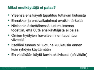Miksi ensikäyttäjä ei palaa? Yleensä ensikäynti tapahtuu tuttavan kutsusta Ennakko- ja ensivaikutelmat ovatkin tärkeitä Nielsenin äskettäisessä tutkimuksessa todettiin, että 60% ensikäyttäjistä ei palaa. Omien hyötyjen havaitseminen tapahtuu viiveellä Itselläni tunnus oli luotuna kuukausia ennen kuin ryhdyin käyttämään En vieläkään käytä kovin aktiivisesti (päivittäin) 