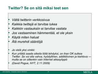 Twitter? Se on sitä miksi teet sen Vältä twitterin verkkosivua Kaikkia twittejä ei tarvitse lukea Kaikkiin vastauksiin ei tarvitse vastata Jos vastaaminen hämmentää, et ole yksin Käytä miten haluat Älä murehdi sääntöjä Ja vielä yksi vinkki:  Kun yritätä saada oikeita töitä tehdyksi, on ihan OK sulkea Twitter. Se voi olla vahva, hyödyllinen, addiktiivinen ja kiehtova — mutta se on sittenkin vain Internet aikasyöppö  (David Pogue, NYT, 2.11.2009)  