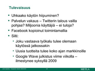 Tulevaisuus Uhkaako käytön hiipuminen? Palvelun vakaus – Twitterin talous vailla pohjaa? Miljoonia käyttäjiä – ei tuloja? Facebook kopioinut toimintamallia Silti:  Joku vastaava työkalu tulee olemaan käytössä jatkossakin Uusia tuotteita tulee koko ajan markkinoille Google Wave julkistus viime viikolla – ilmestynee syksyllä 2009 