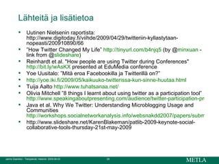 Lähteitä ja lisätietoa Uutinen Nielsenin raportista: http://www.digitoday.fi/viihde/2009/04/29/twitteriin-kyllastytaan-nopeasti/200910890/66 ” How Twitter Changed My Life”  http:// tinyurl.com /b4njq5  (by @ minxuan  - link from @ slideshare )  Reinhardt et al. "How people are using Twitter during Conferences"  http://bit.ly/wAsKX  presented at EduMedia conference Yoe Uusitalo: ”Mitä eroa Facebookilla ja Twitterillä on?” http://yoe.iki.fi/2009/05/kaikuuko-twitterissa-kun-sinne-huutaa.html   Tuija Aalto  http://www.tuhatsanaa.net/   Olivia Mitchell ”8 things I learnt about using twitter as a participation tool”  http://www.speakingaboutpresenting.com/audience/twitter-participation-presentation/#more-2410 Java et al. Why We Twitter: Understanding Microblogging Usage and Communities  http://workshops.socialnetworkanalysis.info/websnakdd2007/papers/submission_21.pdf http://www.slideshare.net/KarenBlakeman/patlib-2009-keynote-social-collaborative-tools-thursday-21st-may-2009 
