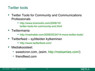 Twitter tools Twitter Tools for Community and Communications Professionals  http:// www.briansolis.com /2008/10/ twitter-tools-for-community-and.html Twittermania http://mashable.com/2008/05/24/14-more-twitter-tools/ Twitterfeed – syötteiden kytkeminen http:// www.twitterfeed.com / Mediakoosteet:  sweetcron.com, (esim.  http://metsamies.com/ ) friendfeed.com 