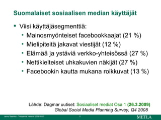 Suomalaiset sosiaalisen median käyttäjät Viisi käyttäjäsegmenttiä: Mainosmyönteiset facebookkaajat (21 %) Mielipiteitä jakavat viestijät (12 %) Elämää ja ystäviä verkko-yhteisössä (27 %) Nettikielteiset uhkakuvien näkijät (27 %) Facebookin kautta mukana roikkuvat (13 %) Lähde: Dagmar uutiset:  Sosiaaliset mediat Osa 1   (26.3.2009) Global Social Media Planning Survey, Q4 2008   