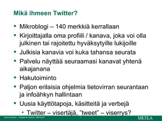 Mikä ihmeen Twitter? Mikroblogi – 140 merkkiä kerrallaan Kirjoittajalla oma profiili / kanava, joka voi olla julkinen tai rajoitettu hyväksytyille lukijoille Julkisia kanavia voi kuka tahansa seurata Palvelu näyttää seuraamasi kanavat yhtenä aikajanana Hakutoiminto Paljon erilaisia ohjelmia tietovirran seurantaan ja infoähkyn hallintaan Uusia käyttötapoja, käsitteitä ja verbejä  Twitter – visertäjä, ”tweet” – viserrys? 
