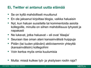 Ei, Twitter ei antanut uutta elämää Se on kyllä mahdolliseti muuttunut En ole jaksanut kirjoittaa blogia, vaikka haluaisin Nyt, kun haluan suositella tai kommentoida asioita kollegoille, minulla on siihen mahdollisuus lyhyesti ja napakasti Ne lukevat, jotka haluavat – eli ovat ’tilaajia’ Seuraan itse oman alani kansainvälisiä huippuja Pidän (tai luulen pitäväni) aktiivisemmin yhteyttä (kansainvälisiin) kollegoihini Voin kertoa myös omia kuulumisia Mutta: missä kulkee työ- ja yksityisen roolin raja? 