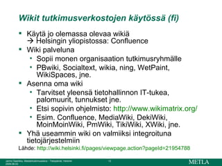 Wikit tutkimusverkostojen käytössä (fi) Käytä jo olemassa olevaa wikiä    Helsingin yliopistossa: Confluence Wiki palveluna Sopii monen organisaation tutkimusryhmälle PBwiki, Socialtext, wikia, ning, WetPaint, WikiSpaces, jne. Asenna oma wiki Tarvitset yleensä tietohallinnon IT-tukea,  palomuurit, tunnukset jne. Etsi sopivin ohjelmisto:  http://www.wikimatrix.org/ Esim. Confluence, MediaWiki, DekiWiki, MoinMoinWiki, PmWiki, TikiWiki, XWiki, jne. Yhä useammin wiki on valmiiksi integroituna tietojärjestelmiin Lähde:  http:// wiki.helsinki.fi / pages /viewpage.action?pageId=21954788 