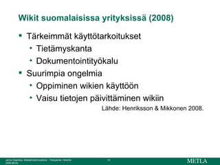Wikit suomalaisissa yrityksissä (2008) Tärkeimmät käyttötarkoitukset  Tietämyskanta Dokumentointityökalu Suurimpia ongelmia Oppiminen wikien käyttöön Vaisu tietojen päivittäminen wikiin Lähde: Henriksson & Mikkonen 2008.  