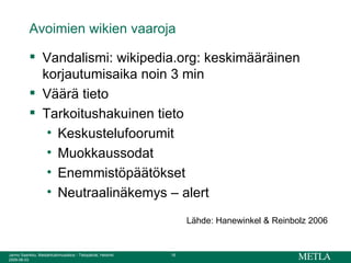 Avoimien wikien vaaroja Vandalismi: wikipedia.org: keskimääräinen korjautumisaika noin 3 min Väärä tieto Tarkoitushakuinen tieto Keskustelufoorumit Muokkaussodat Enemmistöpäätökset Neutraalinäkemys – alert Lähde: Hanewinkel & Reinbolz 2006 
