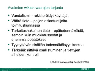 Avoimien wikien vaarojen torjunta Vandalismi – rekisteröidyt käyttäjät Väärä tieto – paljon asiantuntijoita toimituskunnassa Tarkoitushakuinen tieto – epätodennäköistä, samoin kuin muokkaussodat ja enemmistöpäätökset Tyydyttävän sisällön todennäköisyys korkea Tärkeää: riittävä osallistuminen ja tiettyjen aiheiden kontrolli Lähde: Hanewinkel & Reinbolz 2006 