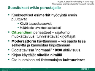 Suositukset wikin perustajalle Konkreettiset  esimerkit  hyödyistä usein puuttuvat Käytä tapauskuvauksia  Määrittele tavoitteet selkeästi Citizendium  periaatteet – rajatumpi muokattavuus, tunnistettavat kirjoittajat Moderaattorin  käyttäminen – voi saada lisää selkeyttä ja kannustaa kirjoittamaan Odotettavissa ”normaali”  10/90  aktiivisuus Kirjaa käyttäjät  oikeilla nimillä Ota huomioon eri tieteenalojen  kulttuurierot Hujala, T. et al.: Collaborating in a wiki-way:  A knowledge sharing solution for research networks 