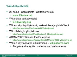 Wiki-tietolähteitä 23 asiaa - neljä näistä käsittelee wikejä www.23asiaa.net Wikiopisto verkkoyhteisö fi.wikiversity.org Wikien käyttö yrityksissä, verkostoissa ja yhteisöissä http://net.openinno.fi/bin/view/WikitVerkostoissa/ Wiki Helsingin yliopistossa http://www.yliopistojenit.fi/weblehti/nro1_08/wikipalvelu.html ARMA 2008: Wikis in the Enterprise http://www.slideshare.net/jessewilkins8511/arma-2008-wikis-in-the-enterprise-presentation Wikien käyttöönoton edistäminen –  wikipatterns.com   People and adoption patterns and anti-patterns 