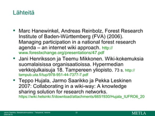 Lähteitä Marc Hanewinkel, Andreas Reinbolz, Forest Research Institute of Baden-Württemberg (FVA) (2006). Managing participation in a national forest research agenda – an internet wiki approach.  http:// www.forestxchange.org / presentations /47.pdf Jani Henriksson ja Teemu Mikkonen. Wiki-kokemuksia suomalaisissa organisaatioissa. Hypermedian verkkojulkaisuja 18. Tampereen yliopisto.  73 s.  http:// tampub.uta.fi / tup /978-951-44-7377-7.pdf Teppo Hujala, Jarmo Saarikko ja Pekka Leskinen 2007: Collaborating in a wiki-way: A knowledge sharing solution for research networks. https://wiki.helsinki.fi/download/attachments/6651930/Hujala_IUFRO6_2007_v3-saarikko.PPT 
