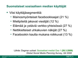 Suomalaiset sosiaalisen median käyttäjät Viisi käyttäjäsegmenttiä: Mainosmyönteiset facebookkaajat (21 %) Mielipiteitä jakavat viestijät (12 %) Elämää ja ystäviä verkko-yhteisössä (27 %) Nettikielteiset uhkakuvien näkijät (27 %) Facebookin kautta mukana roikkuvat (13 %) Lähde: Dagmar uutiset:  Sosiaaliset mediat Osa 1   (26.3.2009) Global Social Media Planning Survey, Q4 2008   