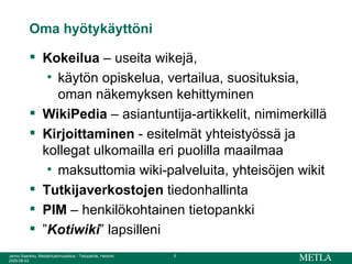 Oma hyötykäyttöni Kokeilua  – useita wikejä,  käytön opiskelua, vertailua, suosituksia, oman näkemyksen kehittyminen WikiPedia  – asiantuntija-artikkelit, nimimerkillä Kirjoittaminen  - esitelmät yhteistyössä ja kollegat ulkomailla eri puolilla maailmaa maksuttomia wiki-palveluita, yhteisöjen wikit Tutkijaverkostojen  tiedonhallinta PIM  – henkilökohtainen tietopankki ” Kotiwiki ” lapsilleni 