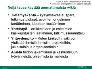Neljä tapaa käyttää ammattimaista wikiä Tietämyskanta  – kysymys-vastausparit, tutkimustulokset, avointen ongelmien kerääminen, ideoiden kerääminen Yhteistyö  – artikkeleiden ja esitelmien käsikirjoitusten laatiminen, tutkimussuunnittelu Yhteydenpito  – Kuten LinkedIn, wiki voi yhdistää ihmisiä ihmisiin, projekteihin, julkaisuihin ja organisaatioihin Alusta  tiedon jakamiseen ja keskusteluun työvälineistä, ohjelmista ja malleista Hujala, T. et al.: Collaborating in a wiki-way:  A knowledge sharing solution for research networks 