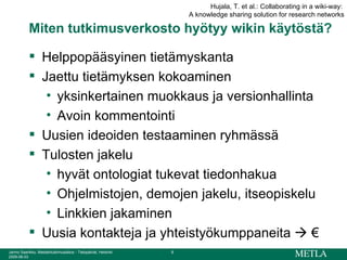 Miten tutkimusverkosto hyötyy wikin käytöstä? Helppopääsyinen tietämyskanta Jaettu tietämyksen kokoaminen yksinkertainen muokkaus ja versionhallinta Avoin kommentointi Uusien ideoiden testaaminen ryhmässä Tulosten jakelu hyvät ontologiat tukevat tiedonhakua Ohjelmistojen, demojen jakelu, itseopiskelu Linkkien jakaminen Uusia kontakteja ja yhteistyökumppaneita    € Hujala, T. et al.: Collaborating in a wiki-way:  A knowledge sharing solution for research networks 