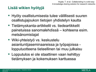 Lisää wikien hyötyjä  Hyöty osallistumisesta tulee välillisesti suuren osallistujajoukon tietojen yhdistelyn kautta Tietämyskanta-artikkelit vs. tiedeartikkelit painetuissa sanomalehdissä – kohteena esim. metsänomistajat Wiki-yhteistyö vs. keskustelu asiantuntijaseminaareissa ja työpajoissa - lopputuotteena tieteellinen tai muu julkaisu Lopputulos ei ole staattinen vaan kehittyy tietämyksen ja kokemuksen karttuessa Hujala, T. et al.: Collaborating in a wiki-way:  A knowledge sharing solution for research networks 