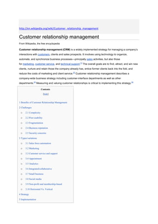 http://en.wikipedia.org/wiki/Customer_relationship_management


Customer relationship management
From Wikipedia, the free encyclopedia

Customer relationship management (CRM) is a widely implemented strategy for managing a company‟s
interactions with customers, clients and sales prospects. It involves using technology to organize,
automate, and synchronize business processes—principally sales activities, but also those
for marketing, customer service, and technical support.[1] The overall goals are to find, attract, and win new
clients, nurture and retain those the company already has, entice former clients back into the fold, and
reduce the costs of marketing and client service.[2] Customer relationship management describes a
company-wide business strategy including customer-interface departments as well as other
departments.[3] Measuring and valuing customer relationships is critical to implementing this strategy. [4]

                       Contents
                           [hide]


1 Benefits of Customer Relationship Management

2 Challenges

 o    2.1 Complexity

 o    2.2 Poor usability

 o    2.3 Fragmentation

 o    2.4 Business reputation

 o    2.5 Security concerns

3 Types/variations

 o    3.1 Sales force automation

 o    3.2 Marketing

 o    3.3 Customer service and support

 o    3.4 Appointment

 o    3.5 Analytics

 o    3.6 Integrated/collaborative

 o    3.7 Small business

 o    3.8 Social media

 o    3.9 Non-profit and membership-based

 o    3.10 Horizontal Vs. Vertical

4 Strategy

5 Implementation
 