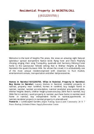 Residential Property in NAINITALCALL
||9212255755||
Welcome to the land of heights The pines, the snow an amazing sight Natural
splendour spread everywhere Native birds flying here and there Playfully
chirping singing their song Tranquility, quietude and harmony lifelong Come
home to the spectacular hillside setting that is Shikhar Heights at Bowali,
Nainitalin the quaint Kumaon Hills. Far above the crowd, it is undoubtedly one
of the most unique residencesprized with closeness to fruit market,
entertainment venues, transportation andother dailynecessities.
Homes in Nainital 9212255755, Villas in Nainital, Property in Naintital,
Buy Home in Nainital, Luxury Homes in Nainital, residetial property in
nainital, property near ranikhet, homes in ranikhet, buy budget home in
nainital, nainital, nainital accomodation, nainital residetial area,nainital plots,
shikhar heights details, shikhar height possession,buy 2bhk flat in nainital, buy
3bhk flat in nainital, i want property in nainital, purchase home in nainital,need
home in nainital, buy independent home in nainital,apartments in
nainital,residetial projects in nainital,property in uttarakhand
Features :- Landscaped Garden,Ample Parking Space,Gated Community 24 X 7
Power Backup,Unlimited Water Supply,Recreation Centre
 