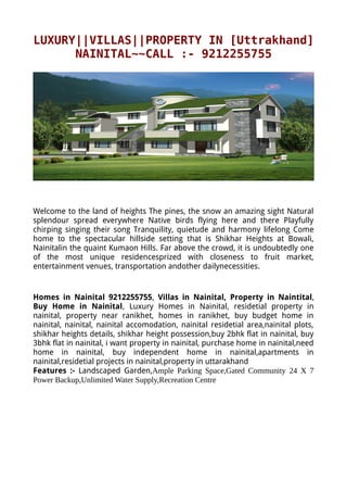 LUXURY||VILLAS||PROPERTY IN [Uttrakhand]
      NAINITAL~~CALL :- 9212255755




Welcome to the land of heights The pines, the snow an amazing sight Natural
splendour spread everywhere Native birds flying here and there Playfully
chirping singing their song Tranquility, quietude and harmony lifelong Come
home to the spectacular hillside setting that is Shikhar Heights at Bowali,
Nainitalin the quaint Kumaon Hills. Far above the crowd, it is undoubtedly one
of the most unique residencesprized with closeness to fruit market,
entertainment venues, transportation andother dailynecessities.


Homes in Nainital 9212255755, Villas in Nainital, Property in Naintital,
Buy Home in Nainital, Luxury Homes in Nainital, residetial property in
nainital, property near ranikhet, homes in ranikhet, buy budget home in
nainital, nainital, nainital accomodation, nainital residetial area,nainital plots,
shikhar heights details, shikhar height possession,buy 2bhk flat in nainital, buy
3bhk flat in nainital, i want property in nainital, purchase home in nainital,need
home in nainital, buy independent home in nainital,apartments in
nainital,residetial projects in nainital,property in uttarakhand
Features :- Landscaped Garden,Ample Parking Space,Gated Community 24 X 7
Power Backup,Unlimited Water Supply,Recreation Centre
 