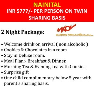 INR 5777/- PER PERSON ON TWIN
SHARING BASIS
NAINITAL
• Welcome drink on arrival ( non alcoholic )
• Cookies & Chocolates in a room
• Stay in Deluxe room.
• Meal Plan:- Breakfast & Dinner.
• Morning Tea & Evening Tea with Cookies
• Surprise gift
• One child complimentary below 5 year with
parent's sharing basis.
2 Night Package:
 